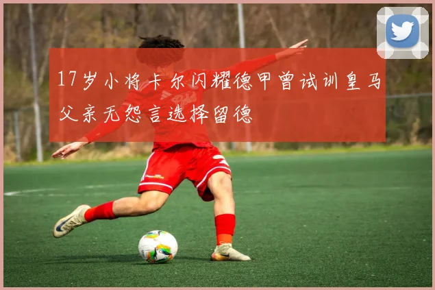17岁小将卡尔闪耀德甲曾试训皇马父亲无怨言选择留德