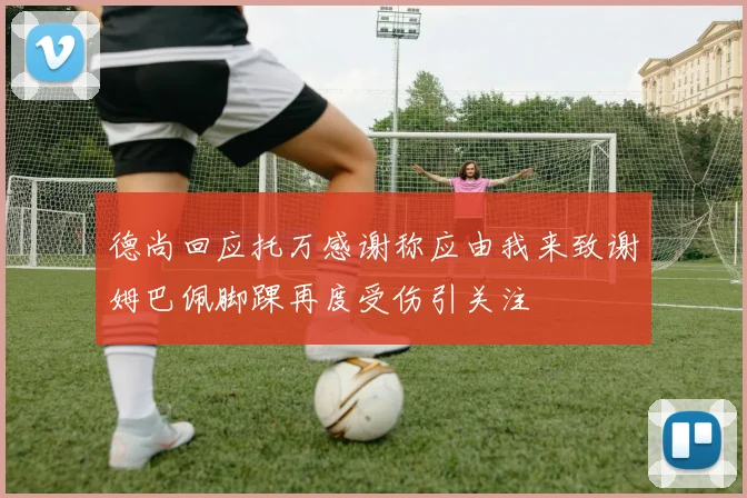 德尚回应托万感谢称应由我来致谢姆巴佩脚踝再度受伤引关注