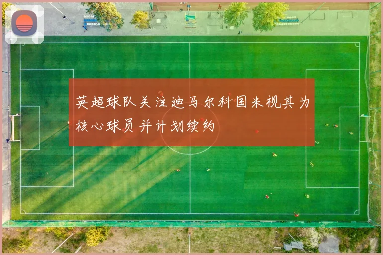 英超球队关注迪马尔科国米视其为核心球员并计划续约
