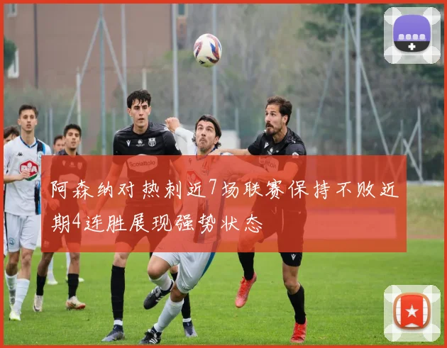阿森纳对热刺近7场联赛保持不败近期4连胜展现强势状态