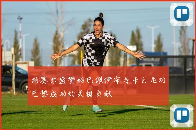 纳赛尔盛赞姆巴佩伊布与卡瓦尼对巴黎成功的关键贡献