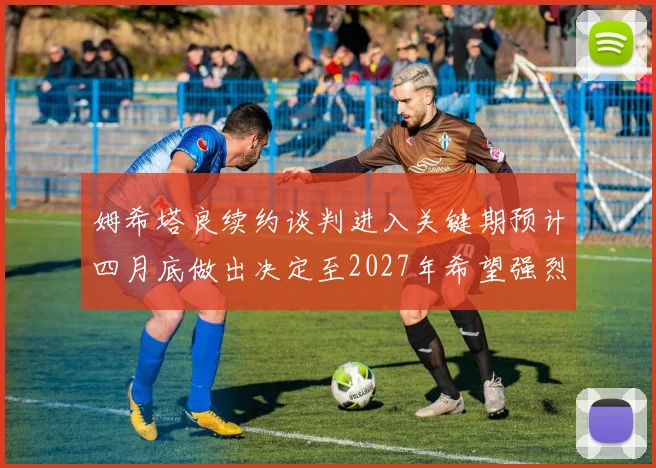 姆希塔良续约谈判进入关键期预计四月底做出决定至2027年希望强烈