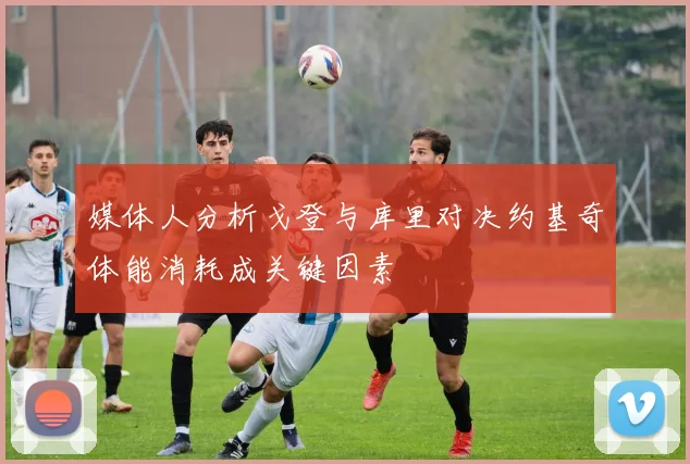 媒体人分析戈登与库里对决约基奇体能消耗成关键因素