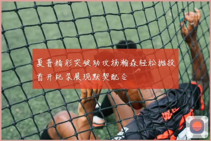 夏普精彩突破助攻杨瀚森轻松抛投首开纪录展现默契配合