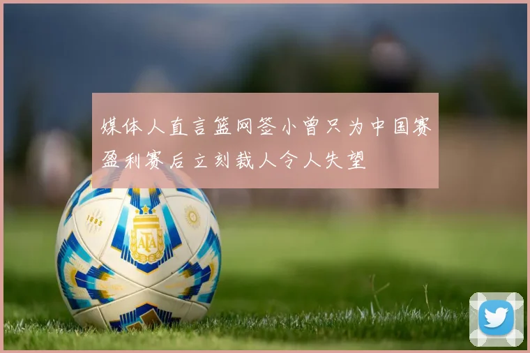 媒体人直言篮网签小曾只为中国赛盈利赛后立刻裁人令人失望