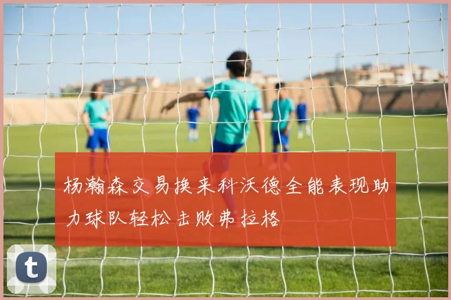 杨瀚森交易换来科沃德全能表现助力球队轻松击败弗拉格