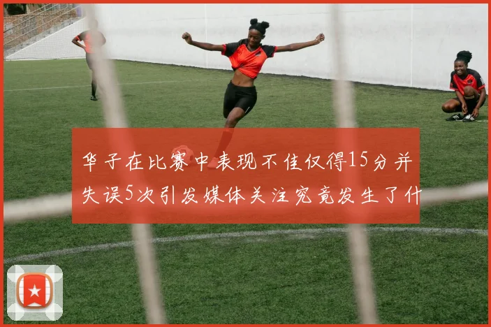华子在比赛中表现不佳仅得15分并失误5次引发媒体关注究竟发生了什么心事