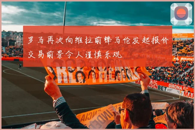 罗马再次向维拉前锋马伦发起报价交易前景令人谨慎乐观