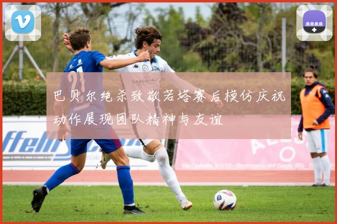 巴贝尔绝杀致敬若塔赛后模仿庆祝动作展现团队精神与友谊