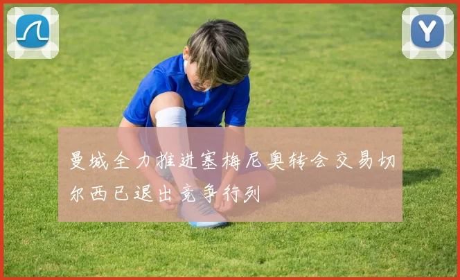 曼城全力推进塞梅尼奥转会交易切尔西已退出竞争行列