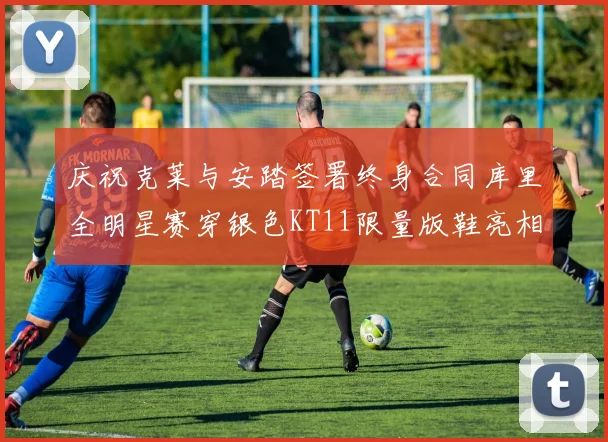 庆祝克莱与安踏签署终身合同库里全明星赛穿银色KT11限量版鞋亮相