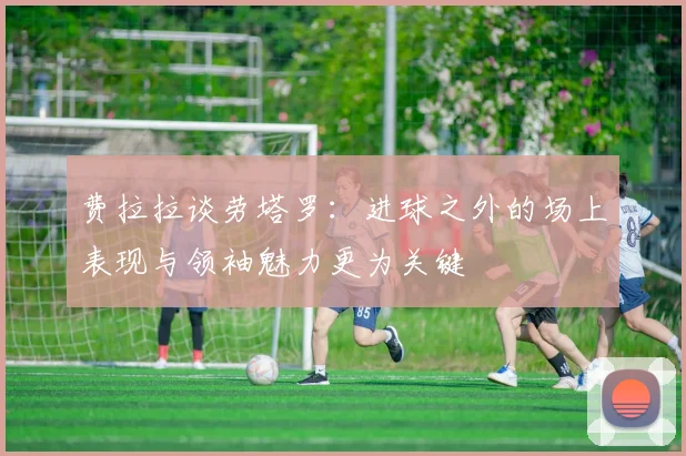 费拉拉谈劳塔罗：进球之外的场上表现与领袖魅力更为关键