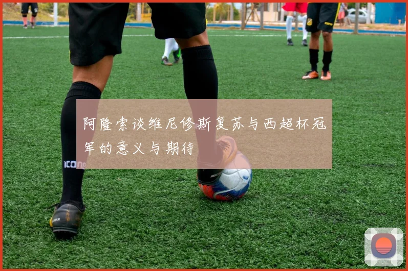 阿隆索谈维尼修斯复苏与西超杯冠军的意义与期待