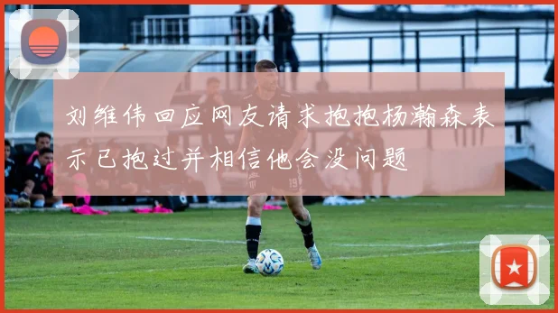 刘维伟回应网友请求抱抱杨瀚森表示已抱过并相信他会没问题