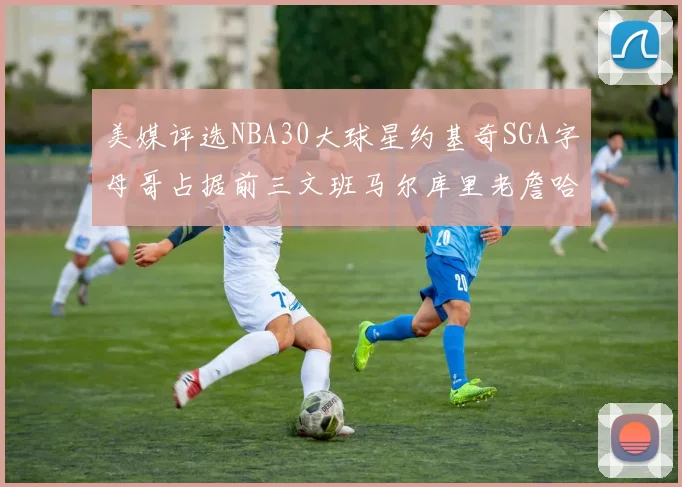 美媒评选NBA30大球星约基奇SGA字母哥占据前三文班马尔库里老詹哈登排名揭晓