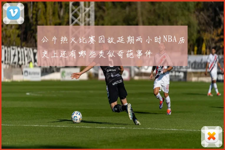 公牛热火比赛因故延期两小时NBA历史上还有哪些类似奇葩事件