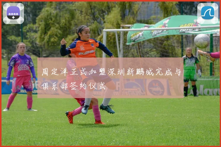 周定洋正式加盟深圳新鹏城完成与俱乐部签约仪式