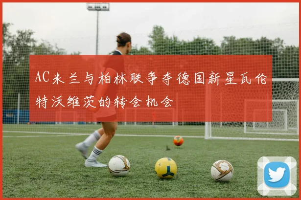 AC米兰与柏林联争夺德国新星瓦伦特沃维茨的转会机会