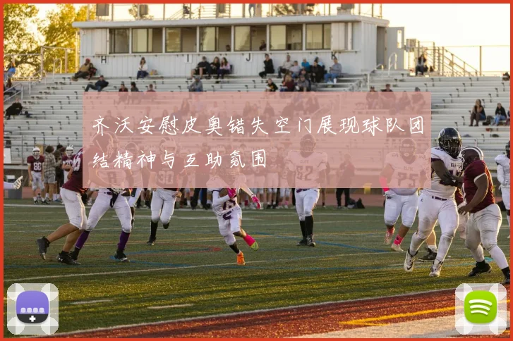 齐沃安慰皮奥错失空门展现球队团结精神与互助氛围
