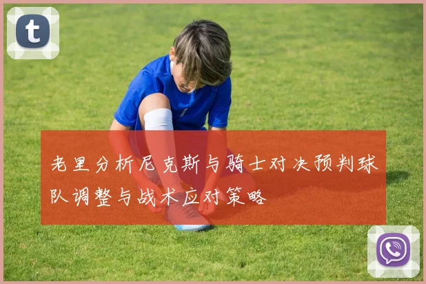 老里分析尼克斯与骑士对决预判球队调整与战术应对策略