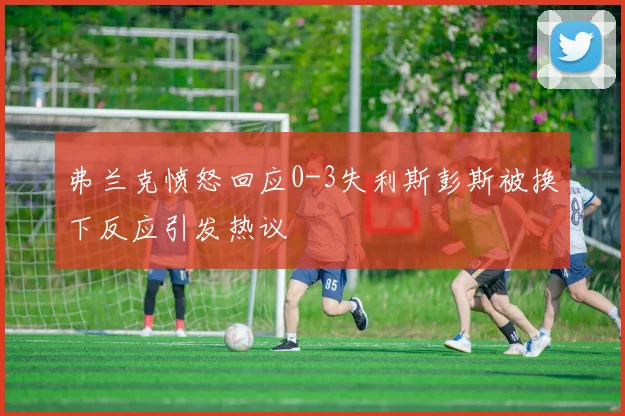 弗兰克愤怒回应0-3失利斯彭斯被换下反应引发热议