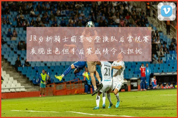 JR分析骑士前景哈登换队后常规赛表现出色但季后赛成绩令人担忧