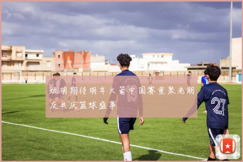 姚明期待明年火箭中国赛重聚老朋友共庆篮球盛事