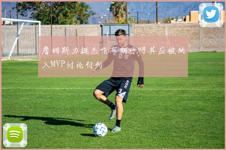 詹姆斯力挺杰伦布朗呼吁其应被纳入MVP讨论行列