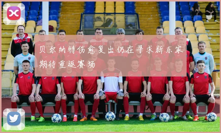 贝尔纳特伤愈复出仍在寻求新东家期待重返赛场