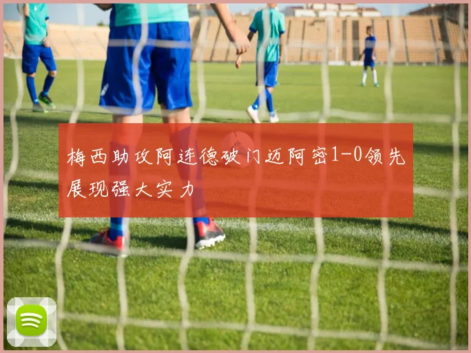 梅西助攻阿连德破门迈阿密1-0领先展现强大实力