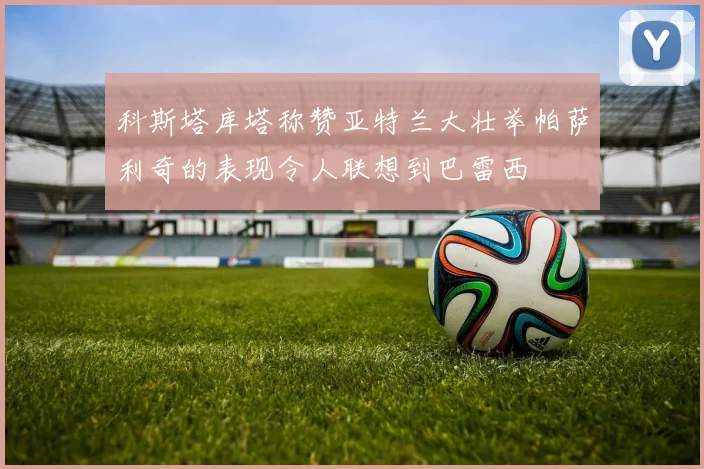 科斯塔库塔称赞亚特兰大壮举帕萨利奇的表现令人联想到巴雷西