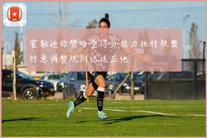 霍勒迪称赞哈登得分能力独特联盟特意调整规则以适应他