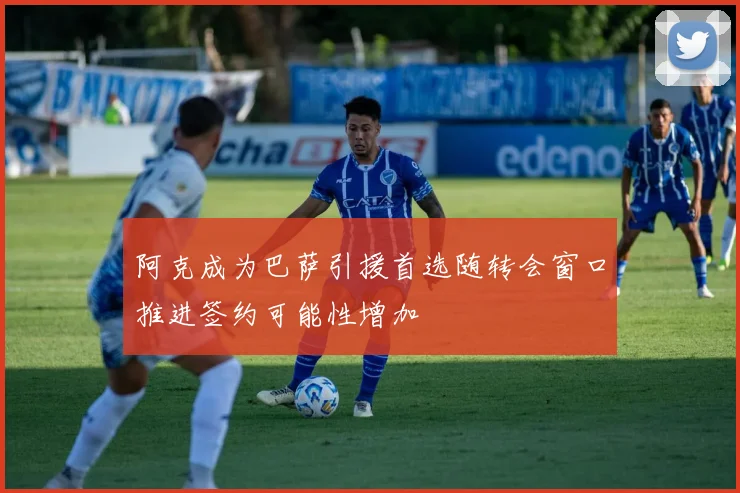 阿克成为巴萨引援首选随转会窗口推进签约可能性增加